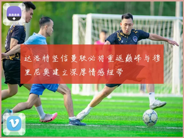 达洛特坚信曼联必将重返巅峰与穆里尼奥建立深厚情感纽带
