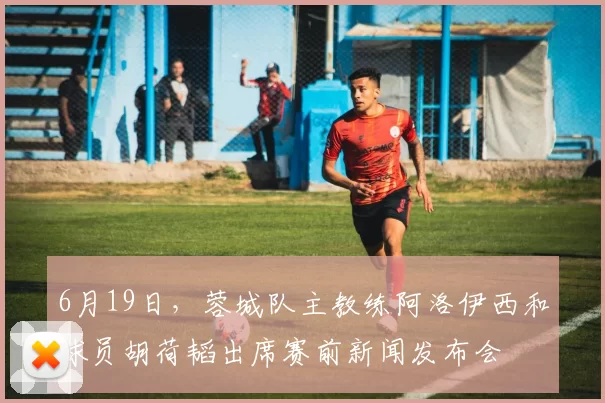 6月19日，蓉城队主教练阿洛伊西和球员胡荷韬出席赛前新闻发布会