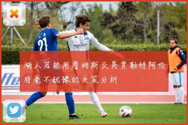 湖人若能用詹姆斯交易贾勒特阿伦将毫不犹豫的决策分析